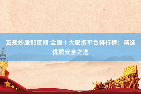正规炒股配资网 全国十大配资平台排行榜：精选优质安全之选