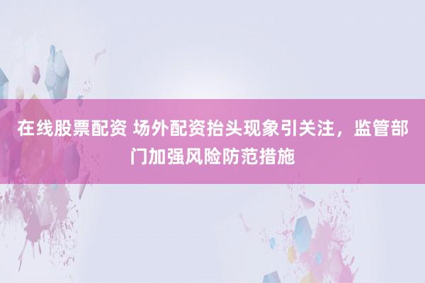 在线股票配资 场外配资抬头现象引关注，监管部门加强风险防范措施