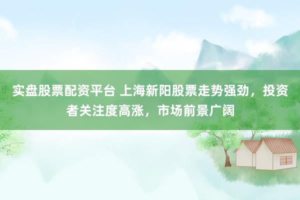 实盘股票配资平台 上海新阳股票走势强劲，投资者关注度高涨，市场前景广阔