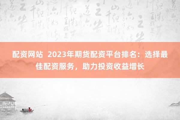 配资网站  2023年期货配资平台排名：选择最佳配资服务，助力投资收益增长