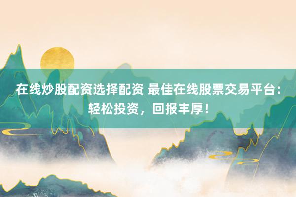 在线炒股配资选择配资 最佳在线股票交易平台：轻松投资，回报丰厚！