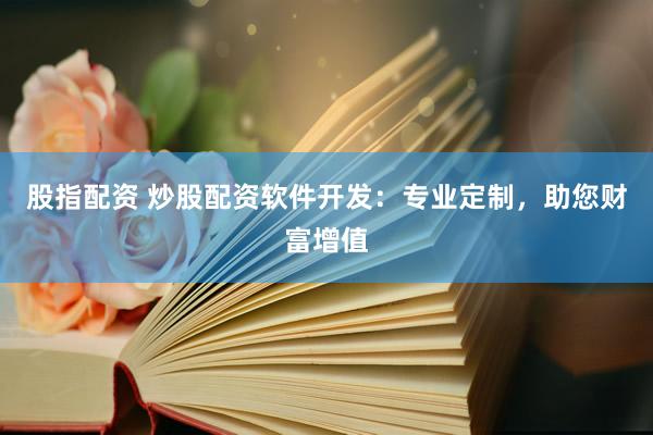 股指配资 炒股配资软件开发：专业定制，助您财富增值