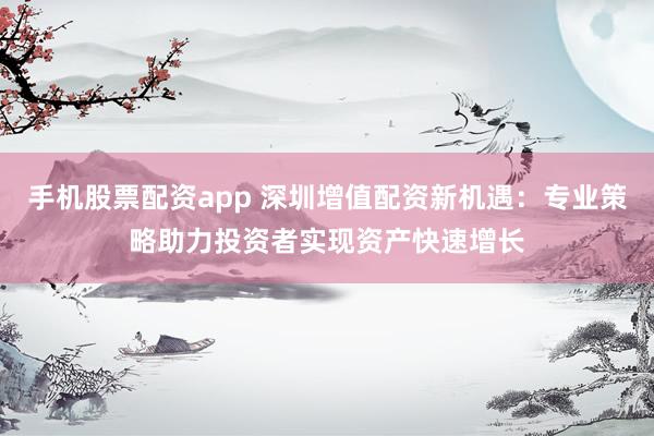 手机股票配资app 深圳增值配资新机遇：专业策略助力投资者实现资产快速增长