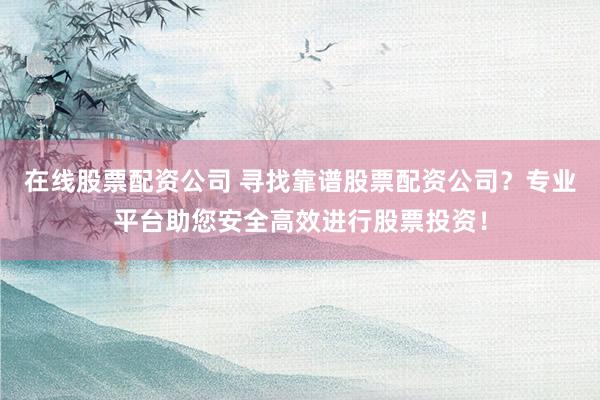在线股票配资公司 寻找靠谱股票配资公司？专业平台助您安全高效进行股票投资！