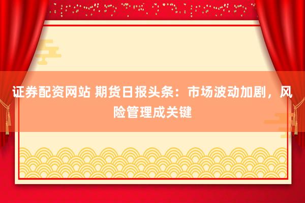 证券配资网站 期货日报头条：市场波动加剧，风险管理成关键