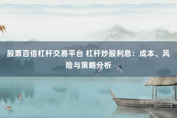 股票百倍杠杆交易平台 杠杆炒股利息：成本、风险与策略分析