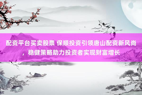 配资平台买卖股票 保顺投资引领唐山配资新风尚，稳健策略助力投资者实现财富增长