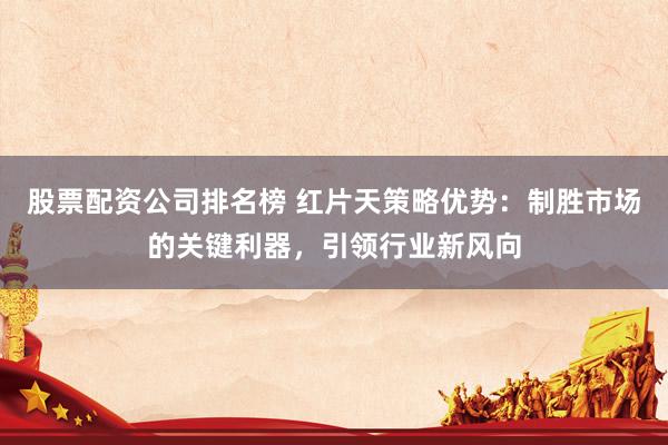 股票配资公司排名榜 红片天策略优势：制胜市场的关键利器，引领行业新风向