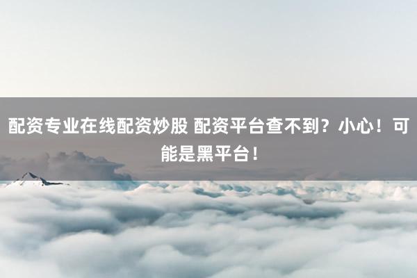 配资专业在线配资炒股 配资平台查不到？小心！可能是黑平台！