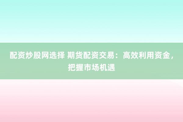 配资炒股网选择 期货配资交易：高效利用资金，把握市场机遇