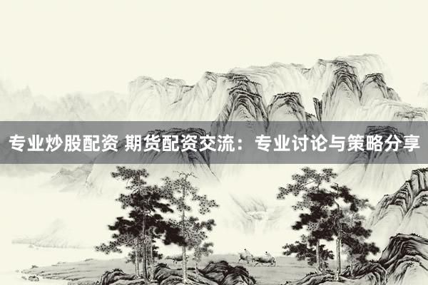 专业炒股配资 期货配资交流：专业讨论与策略分享