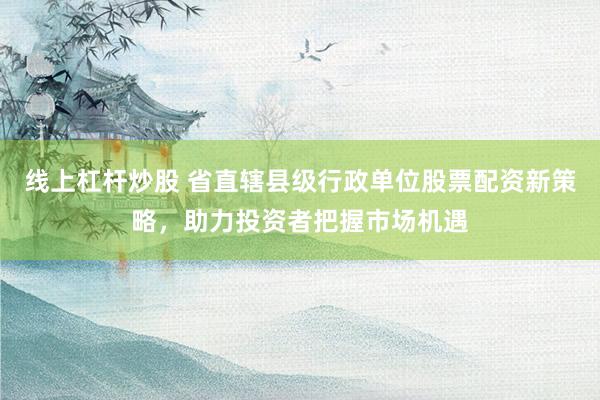 线上杠杆炒股 省直辖县级行政单位股票配资新策略，助力投资者把握市场机遇