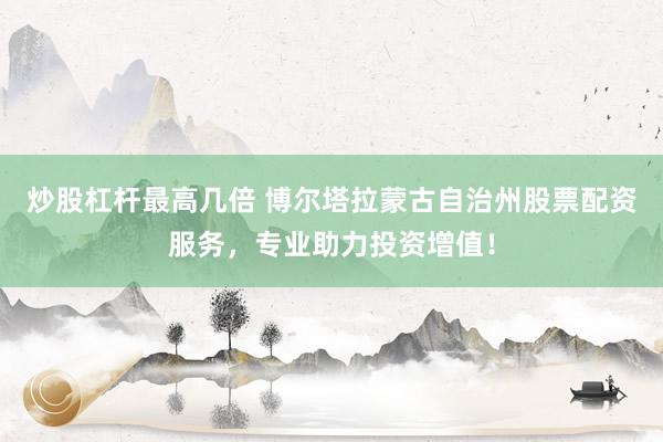 炒股杠杆最高几倍 博尔塔拉蒙古自治州股票配资服务，专业助力投资增值！
