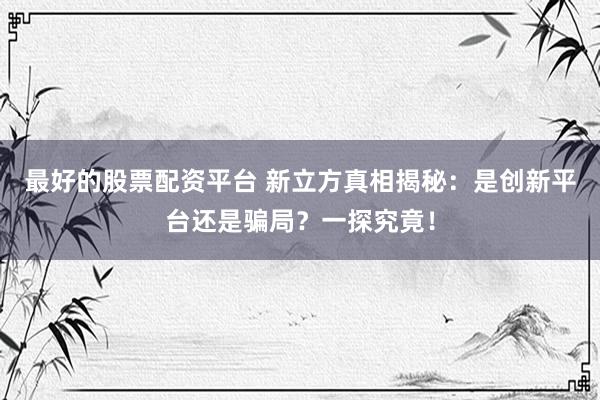 最好的股票配资平台 新立方真相揭秘：是创新平台还是骗局？一探究竟！