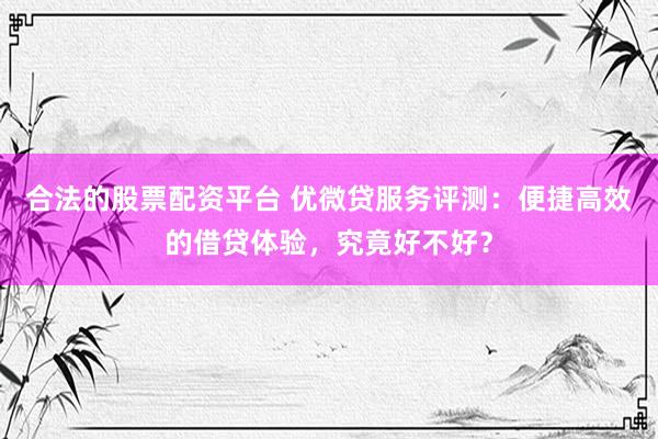 合法的股票配资平台 优微贷服务评测：便捷高效的借贷体验，究竟好不好？