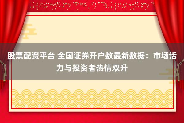 股票配资平台 全国证券开户数最新数据：市场活力与投资者热情双升