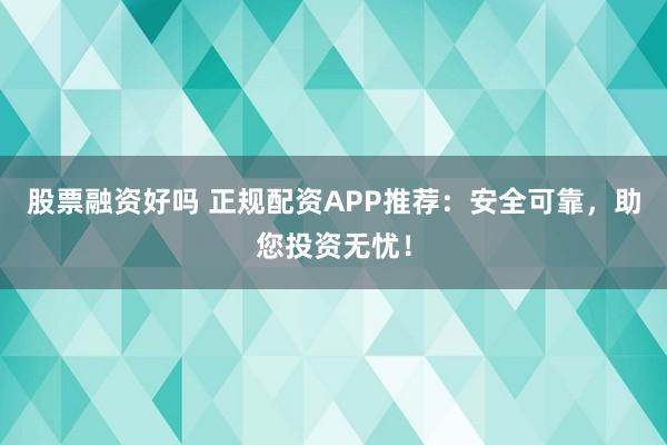股票融资好吗 正规配资APP推荐：安全可靠，助您投资无忧！