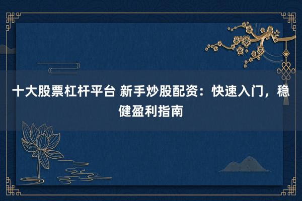 十大股票杠杆平台 新手炒股配资：快速入门，稳健盈利指南