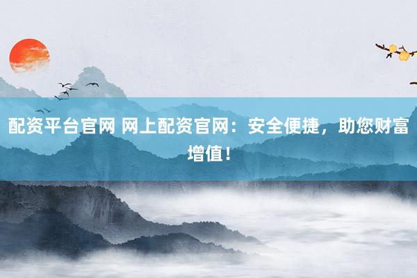 配资平台官网 网上配资官网：安全便捷，助您财富增值！