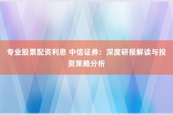 专业股票配资利息 中信证券：深度研报解读与投资策略分析